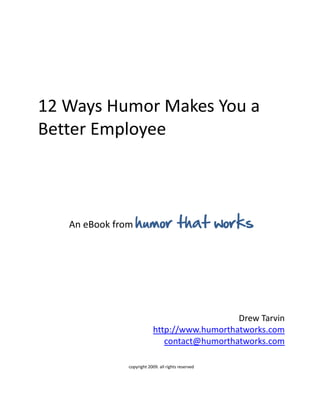 12 Ways Humor Makes You a
Better Employee



   An eBook from humor                 that works




                                             Drew Tarvin
                          http://www.humorthatworks.com
                             contact@humorthatworks.com

             copyright 2009. all rights reserved
 