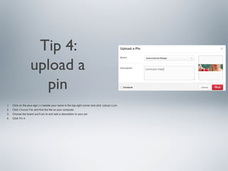 Tip 4:
upload a
pin
1.

Click on the plus sign (+) beside your name in the top-right corner and click Upload a pin

2.

Click Choose File and find the file on your computer

3.

Choose the board you'll pin to and add a description to your pin

4.

Click Pin It

 