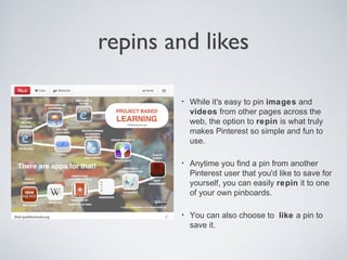 repins and likes
•

While it's easy to pin images and
videos from other pages across the
web, the option to repin is what truly
makes Pinterest so simple and fun to
use.

•

Anytime you find a pin from another
Pinterest user that you'd like to save for
yourself, you can easily repin it to one
of your own pinboards.

•

You can also choose to like a pin to
save it.

 