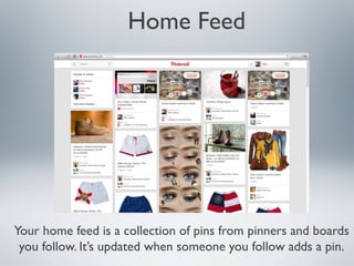 Home Feed

Your home feed is a collection of pins from pinners and boards
you follow. It’s updated when someone you follow adds a pin.

 