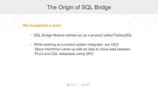 The Origin of SQL Bridge
We recognized a need:
• SQL Bridge Module started out as a product called FactorySQL
• While working as a control system integrator, our CEO
Steve Hechtman came up with an idea to move data between
PLCs and SQL databases using OPC.
 