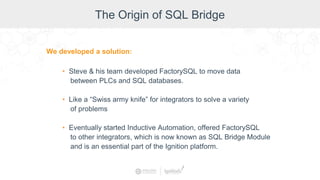 The Origin of SQL Bridge
We developed a solution:
• Steve & his team developed FactorySQL to move data
between PLCs and SQL databases.
• Like a “Swiss army knife” for integrators to solve a variety
of problems
• Eventually started Inductive Automation, offered FactorySQL
to other integrators, which is now known as SQL Bridge Module
and is an essential part of the Ignition platform.
 