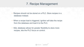7. Recipe Management
• Recipes should not be stored on a PLC. Store recipes in a
database instead.
• When a recipe load is triggered, Ignition will take the recipe
from the database and load it to the PLC.
• SQL database allows for greater flexibility to store more
recipes, lets the PLC focus on control.
 
