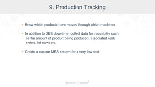 9. Production Tracking
• Know which products have moved through which machines
• In addition to OEE downtime, collect data for traceability such
as the amount of product being produced, associated work
orders, lot numbers.
• Create a custom MES system for a very low cost.
 