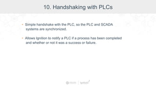 10. Handshaking with PLCs
• Simple handshake with the PLC, so the PLC and SCADA
systems are synchronized.
• Allows Ignition to notify a PLC if a process has been completed
and whether or not it was a success or failure.
 