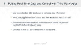 11. Putting Real-Time Data and Control with Third-Party Apps
• Use open-standard SQL databases to store real-time information
• Third-party applications can access data from databases instead of PLCs
• Bidirectional functionality of SQL databases allow control values to be
sent to PLCs from third-party apps.
• Direction of data can be unidirectional or bidirectional
 