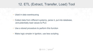 • Used in data warehousing
• Collect data from different systems, parse it, put into database,
and potentially load values to PLC
• Use a stored procedure to perform this function
• Make logic simpler in Ignition, use less scripting
12. ETL (Extract, Transfer, Load) Tool
 