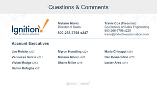 Questions & Comments
Jim Meisler x227
Vannessa Garcia x231
Ramin Rofagha x251
Vivian Mudge x253
Account Executives
Myron Hoertling x224
Shane Miller x218
Melanie Moniz x247
Maria Chinappi x264
Dan Domerofski x273
Lester Ares x214
800-266-7798 x247
Melanie Moniz
Director of Sales:
Travis Cox (Presenter)
Co-Director of Sales Engineering
800-266-7798 x229
travis@inductiveautomation.com
 