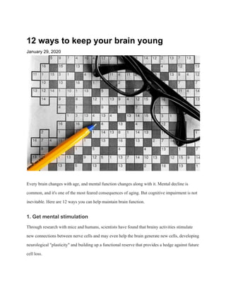 12 ways to keep your brain young
January 29, 2020
Every brain changes with age, and mental function changes along with it. Mental decline is
common, and it's one of the most feared consequences of aging. But cognitive impairment is not
inevitable. Here are 12 ways you can help maintain brain function.
1. Get mental stimulation
Through research with mice and humans, scientists have found that brainy activities stimulate
new connections between nerve cells and may even help the brain generate new cells, developing
neurological "plasticity" and building up a functional reserve that provides a hedge against future
cell loss.
 