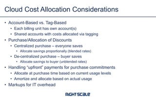 • Account-Based vs. Tag-Based
• Each billing unit has own account(s)
• Shared accounts with costs allocated via tagging
• Purchase/Allocation of Discounts
• Centralized purchase – everyone saves
• Allocate savings proportionally (blended rates)
• De-centralized purchase – buyer saves
• Allocate savings to buyer (unblended rates)
• Handling “upfront” payments for purchase commitments
• Allocate at purchase time based on current usage levels
• Amortize and allocate based on actual usage
• Markups for IT overhead
Cloud Cost Allocation Considerations
 