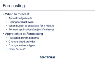 • When to forecast
• Annual budget cycle
• Rolling forecast cycle
• When budget is exceeded for x months
• For new applications/projects/initiatives
• Approaches to Forecasting
• Projected growth patterns
• Change cloud provider
• Change instance types
• Other “what-if”
Forecasting
 