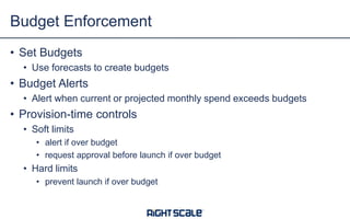 • Set Budgets
• Use forecasts to create budgets
• Budget Alerts
• Alert when current or projected monthly spend exceeds budgets
• Provision-time controls
• Soft limits
• alert if over budget
• request approval before launch if over budget
• Hard limits
• prevent launch if over budget
Budget Enforcement
 