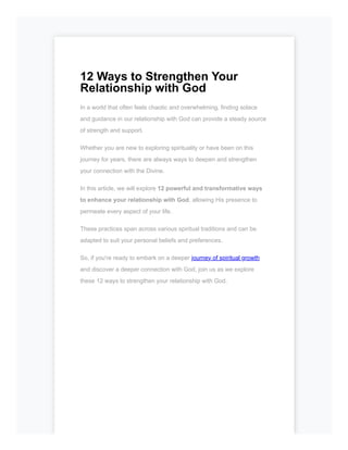 12 Ways to Strengthen Your
Relationship with God
In a world that often feels chaotic and overwhelming, finding solace
and guidance in our relationship with God can provide a steady source
of strength and support.
Whether you are new to exploring spirituality or have been on this
journey for years, there are always ways to deepen and strengthen
your connection with the Divine.
In this article, we will explore 12 powerful and transformative ways
to enhance your relationship with God, allowing His presence to
permeate every aspect of your life.
These practices span across various spiritual traditions and can be
adapted to suit your personal beliefs and preferences.
So, if you're ready to embark on a deeper journey of spiritual growth
and discover a deeper connection with God, join us as we explore
these 12 ways to strengthen your relationship with God.
 