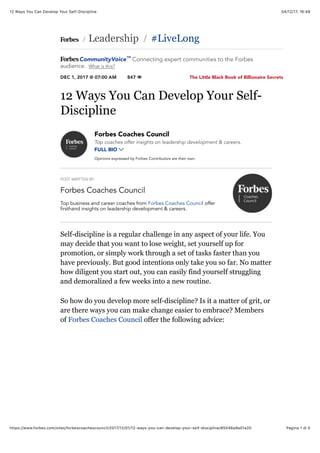 04/12/17, 16*4812 Ways You Can Develop Your Self-Discipline
Pagina 1 di 5https://www.forbes.com/sites/forbescoachescouncil/2017/12/01/12-ways-you-can-develop-your-self-discipline/#5046a9a01a20
The Little Black Book of Billionaire Secrets
 Leadership #LiveLong
DEC 1, 2017 @ 07:00 AM 847 
/ /
12 Ways You Can Develop Your Self-
Discipline
POST WRITTEN BY
Forbes Coaches Council
Forbes Coaches Council
Top coaches offer insights on leadership development & careers.
FULL BIO 
Opinions expressed by Forbes Contributors are their own.
Top business and career coaches from Forbes Coaches Council offer
firsthand insights on leadership development & careers.
Self-discipline is a regular challenge in any aspect of your life. You
may decide that you want to lose weight, set yourself up for
promotion, or simply work through a set of tasks faster than you
have previously. But good intentions only take you so far. No matter
how diligent you start out, you can easily find yourself struggling
and demoralized a few weeks into a new routine.
So how do you develop more self-discipline? Is it a matter of grit, or
are there ways you can make change easier to embrace? Members
of Forbes Coaches Council offer the following advice:
CommunityVoice Connecting expert communities to the Forbes
audience. What is this?
™
 