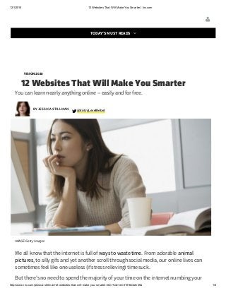 12/1/2015 12 Websites That Will Make You Smarter | Inc.com
http://www.inc.com/jessica­stillman/12­websites­that­will­make­you­smarter.html?cid=em01016week49a 1/3
A Navy SEAL's Secret for Pushing Yourself Way Beyond Your (Supposed) Limits
VISION 2020
12 Websites That Will Make You Smarter
You can learn nearly anything online -- easily and for free.
EntryLevelRebel @
IMAGE: Getty Images
We all know that the internet is full of ways to waste time. From adorable animal
pictures, to silly gifs and yet another scroll through social media, our online lives can
sometimes feel like one useless (if stress relieving) time suck.
But there's no need to spend the majority of your time on the internet numbing your
BY JESSICA STILLMAN

TODAY'S MUST READS 
 