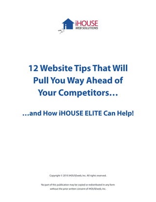 12 Website Tips That Will
  Pull You Way Ahead of
   Your Competitors…

…and How iHOUSE ELITE Can Help!




            Copyright © 2010 iHOUSEweb, Inc. All rights reserved.


     No part of this publication may be copied or redistributed in any form
             without the prior written consent of iHOUSEweb, Inc.
 