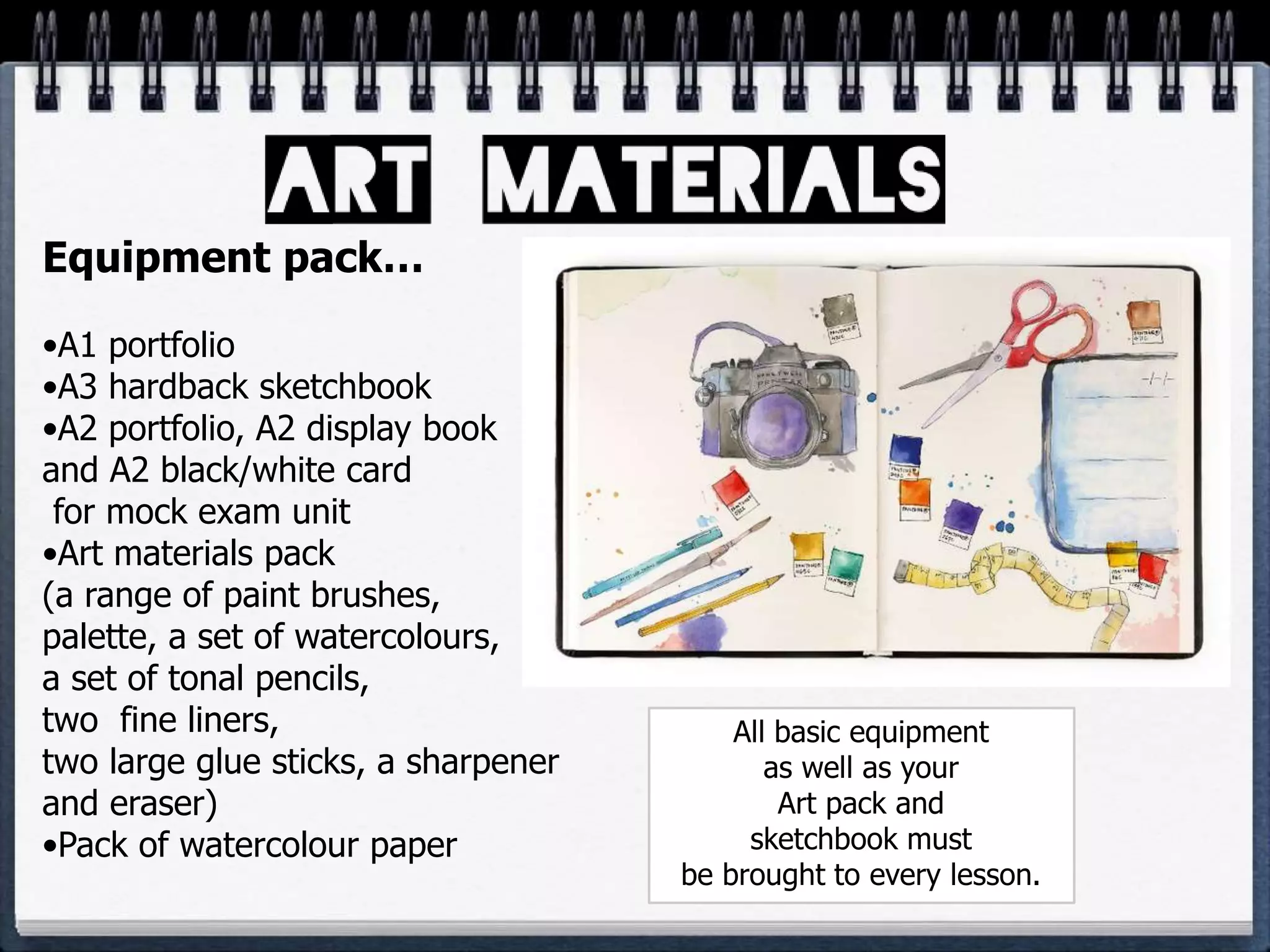 Equipment pack…
•A1 portfolio
•A3 hardback sketchbook
•A2 portfolio, A2 display book
and A2 black/white card
for mock exam unit
•Art materials pack
(a range of paint brushes,
palette, a set of watercolours,
a set of tonal pencils,
two fine liners,
two large glue sticks, a sharpener
and eraser)
•Pack of watercolour paper
All basic equipment
as well as your
Art pack and
sketchbook must
be brought to every lesson.
 