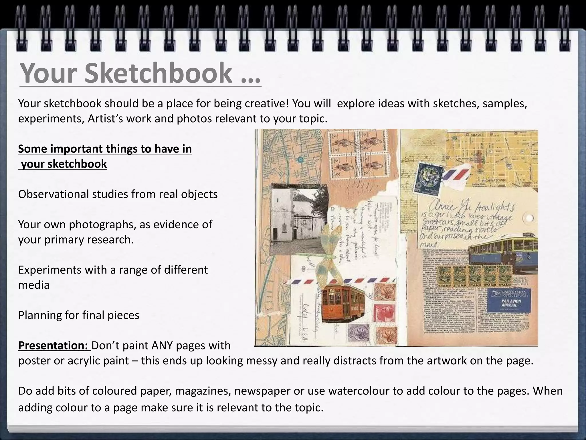 Your Sketchbook …
Your sketchbook should be a place for being creative! You will explore ideas with sketches, samples,
experiments, Artist’s work and photos relevant to your topic.
Some important things to have in
your sketchbook
Observational studies from real objects
Your own photographs, as evidence of
your primary research.
Experiments with a range of different
media
Planning for final pieces
Presentation: Don’t paint ANY pages with
poster or acrylic paint – this ends up looking messy and really distracts from the artwork on the page.
Do add bits of coloured paper, magazines, newspaper or use watercolour to add colour to the pages. When
adding colour to a page make sure it is relevant to the topic.
 