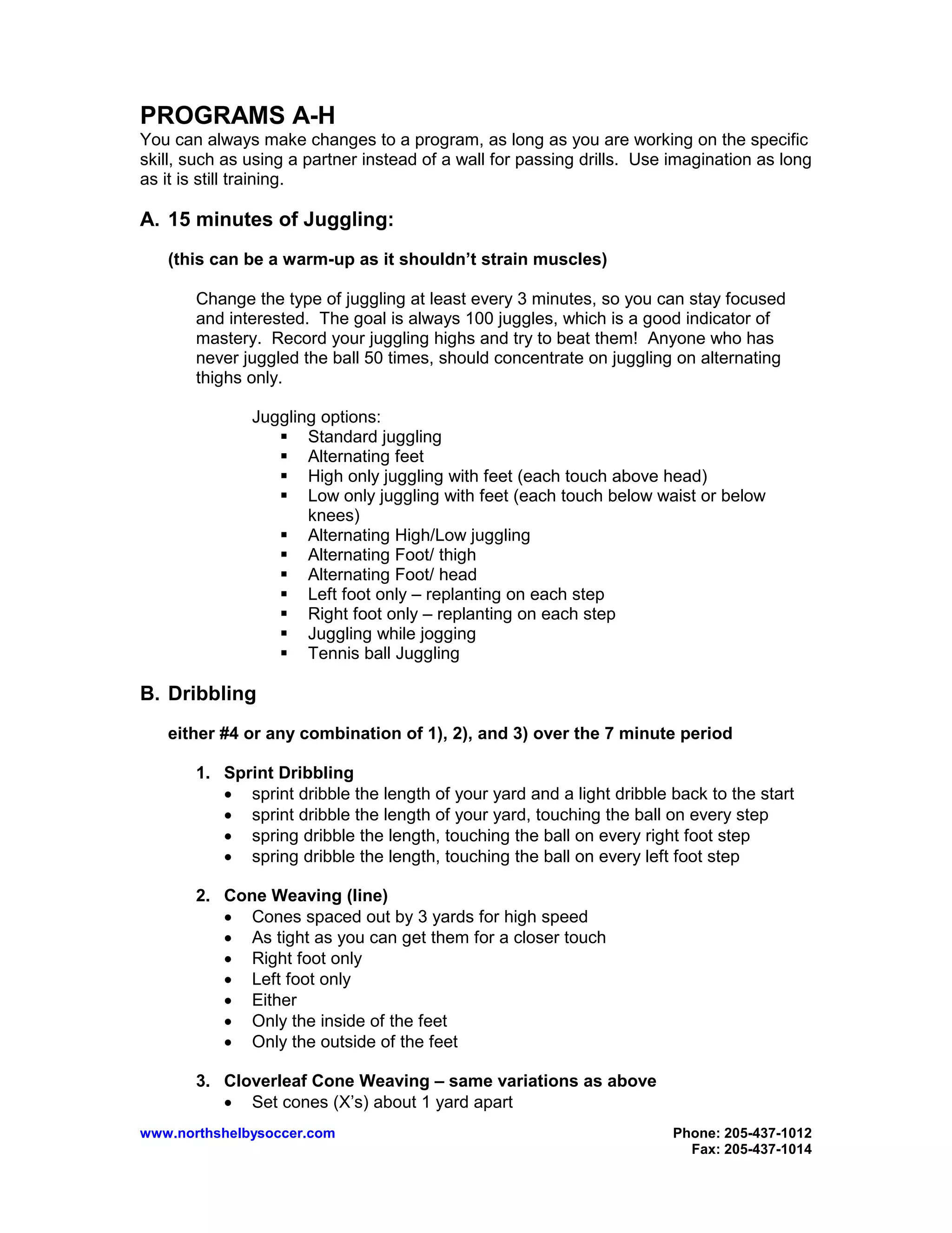 www.northshelbysoccer.com Phone: 205-437-1012
Fax: 205-437-1014
PROGRAMS A-H
You can always make changes to a program, as long as you are working on the specific
skill, such as using a partner instead of a wall for passing drills. Use imagination as long
as it is still training.
A. 15 minutes of Juggling:
(this can be a warm-up as it shouldn’t strain muscles)
Change the type of juggling at least every 3 minutes, so you can stay focused
and interested. The goal is always 100 juggles, which is a good indicator of
mastery. Record your juggling highs and try to beat them! Anyone who has
never juggled the ball 50 times, should concentrate on juggling on alternating
thighs only.
Juggling options:
Standard juggling
Alternating feet
High only juggling with feet (each touch above head)
Low only juggling with feet (each touch below waist or below
knees)
Alternating High/Low juggling
Alternating Foot/ thigh
Alternating Foot/ head
Left foot only – replanting on each step
Right foot only – replanting on each step
Juggling while jogging
Tennis ball Juggling
B. Dribbling
either #4 or any combination of 1), 2), and 3) over the 7 minute period
1. Sprint Dribbling
• sprint dribble the length of your yard and a light dribble back to the start
• sprint dribble the length of your yard, touching the ball on every step
• spring dribble the length, touching the ball on every right foot step
• spring dribble the length, touching the ball on every left foot step
2. Cone Weaving (line)
• Cones spaced out by 3 yards for high speed
• As tight as you can get them for a closer touch
• Right foot only
• Left foot only
• Either
• Only the inside of the feet
• Only the outside of the feet
3. Cloverleaf Cone Weaving – same variations as above
• Set cones (X’s) about 1 yard apart
 