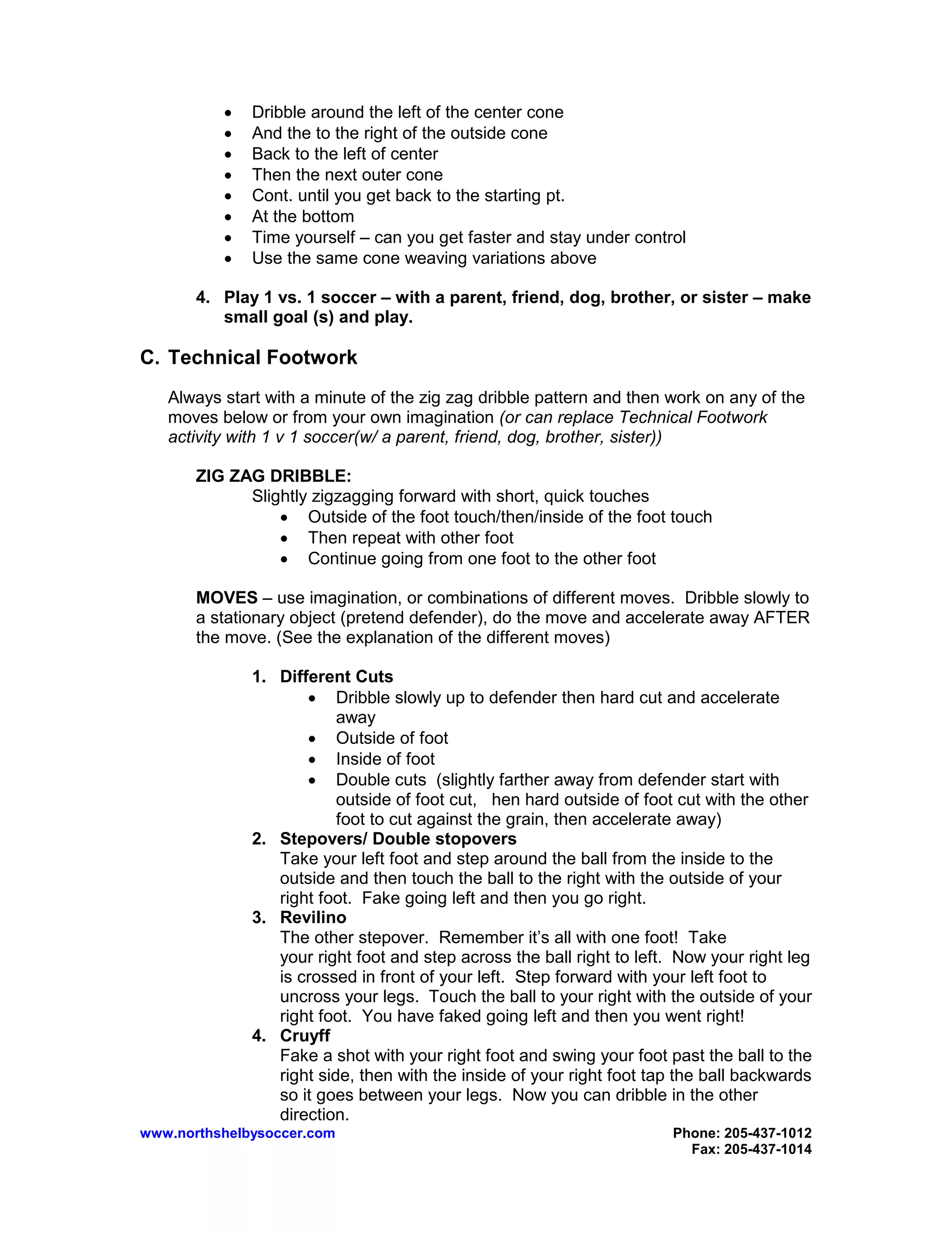 www.northshelbysoccer.com Phone: 205-437-1012
Fax: 205-437-1014
• Dribble around the left of the center cone
• And the to the right of the outside cone
• Back to the left of center
• Then the next outer cone
• Cont. until you get back to the starting pt.
• At the bottom
• Time yourself – can you get faster and stay under control
• Use the same cone weaving variations above
4. Play 1 vs. 1 soccer – with a parent, friend, dog, brother, or sister – make
small goal (s) and play.
C. Technical Footwork
Always start with a minute of the zig zag dribble pattern and then work on any of the
moves below or from your own imagination (or can replace Technical Footwork
activity with 1 v 1 soccer(w/ a parent, friend, dog, brother, sister))
ZIG ZAG DRIBBLE:
Slightly zigzagging forward with short, quick touches
• Outside of the foot touch/then/inside of the foot touch
• Then repeat with other foot
• Continue going from one foot to the other foot
MOVES – use imagination, or combinations of different moves. Dribble slowly to
a stationary object (pretend defender), do the move and accelerate away AFTER
the move. (See the explanation of the different moves)
1. Different Cuts
• Dribble slowly up to defender then hard cut and accelerate
away
• Outside of foot
• Inside of foot
• Double cuts (slightly farther away from defender start with
outside of foot cut, hen hard outside of foot cut with the other
foot to cut against the grain, then accelerate away)
2. Stepovers/ Double stopovers
Take your left foot and step around the ball from the inside to the
outside and then touch the ball to the right with the outside of your
right foot. Fake going left and then you go right.
3. Revilino
The other stepover. Remember it’s all with one foot! Take
your right foot and step across the ball right to left. Now your right leg
is crossed in front of your left. Step forward with your left foot to
uncross your legs. Touch the ball to your right with the outside of your
right foot. You have faked going left and then you went right!
4. Cruyff
Fake a shot with your right foot and swing your foot past the ball to the
right side, then with the inside of your right foot tap the ball backwards
so it goes between your legs. Now you can dribble in the other
direction.
 