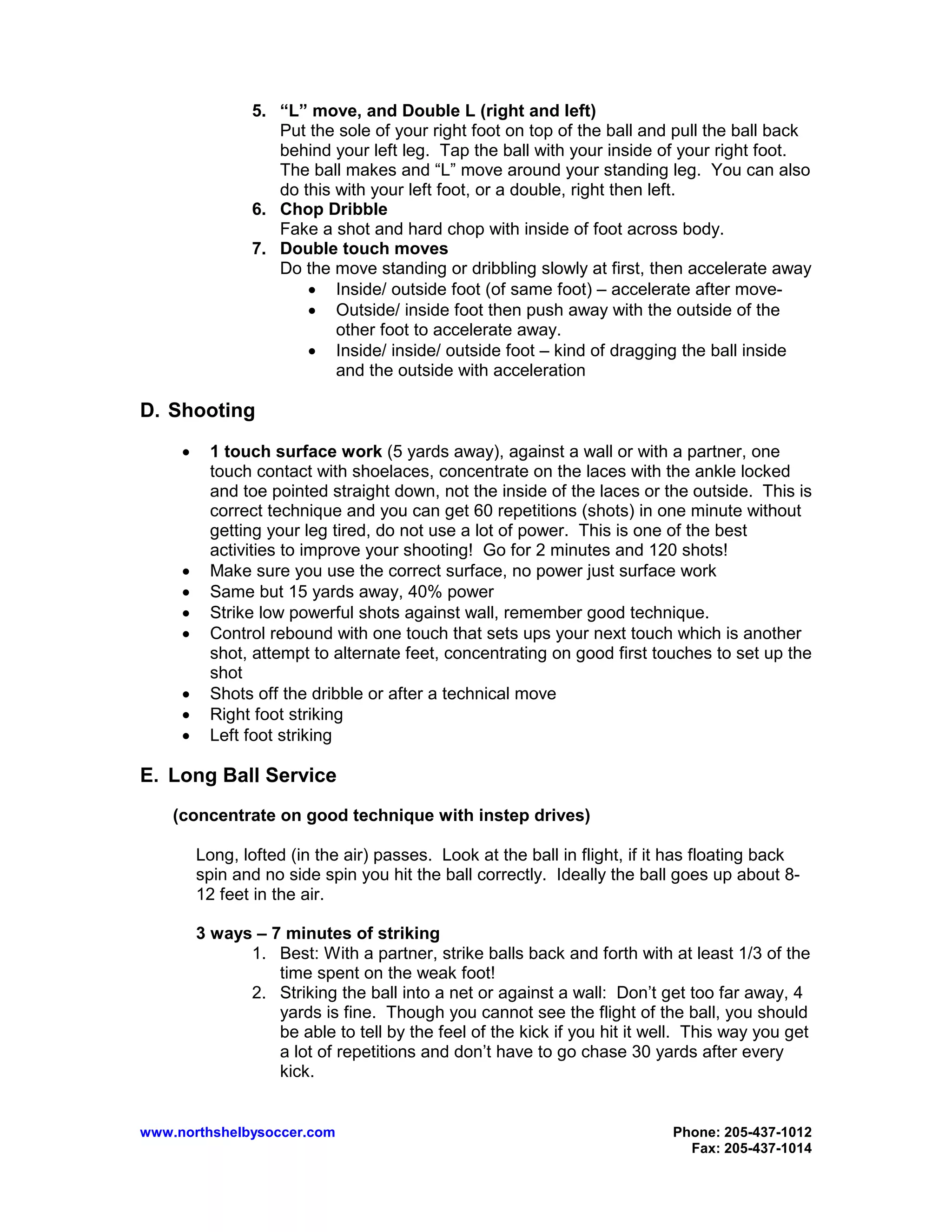 www.northshelbysoccer.com Phone: 205-437-1012
Fax: 205-437-1014
5. “L” move, and Double L (right and left)
Put the sole of your right foot on top of the ball and pull the ball back
behind your left leg. Tap the ball with your inside of your right foot.
The ball makes and “L” move around your standing leg. You can also
do this with your left foot, or a double, right then left.
6. Chop Dribble
Fake a shot and hard chop with inside of foot across body.
7. Double touch moves
Do the move standing or dribbling slowly at first, then accelerate away
• Inside/ outside foot (of same foot) – accelerate after move-
• Outside/ inside foot then push away with the outside of the
other foot to accelerate away.
• Inside/ inside/ outside foot – kind of dragging the ball inside
and the outside with acceleration
D. Shooting
• 1 touch surface work (5 yards away), against a wall or with a partner, one
touch contact with shoelaces, concentrate on the laces with the ankle locked
and toe pointed straight down, not the inside of the laces or the outside. This is
correct technique and you can get 60 repetitions (shots) in one minute without
getting your leg tired, do not use a lot of power. This is one of the best
activities to improve your shooting! Go for 2 minutes and 120 shots!
• Make sure you use the correct surface, no power just surface work
• Same but 15 yards away, 40% power
• Strike low powerful shots against wall, remember good technique.
• Control rebound with one touch that sets ups your next touch which is another
shot, attempt to alternate feet, concentrating on good first touches to set up the
shot
• Shots off the dribble or after a technical move
• Right foot striking
• Left foot striking
E. Long Ball Service
(concentrate on good technique with instep drives)
Long, lofted (in the air) passes. Look at the ball in flight, if it has floating back
spin and no side spin you hit the ball correctly. Ideally the ball goes up about 8-
12 feet in the air.
3 ways – 7 minutes of striking
1. Best: With a partner, strike balls back and forth with at least 1/3 of the
time spent on the weak foot!
2. Striking the ball into a net or against a wall: Don’t get too far away, 4
yards is fine. Though you cannot see the flight of the ball, you should
be able to tell by the feel of the kick if you hit it well. This way you get
a lot of repetitions and don’t have to go chase 30 yards after every
kick.
 