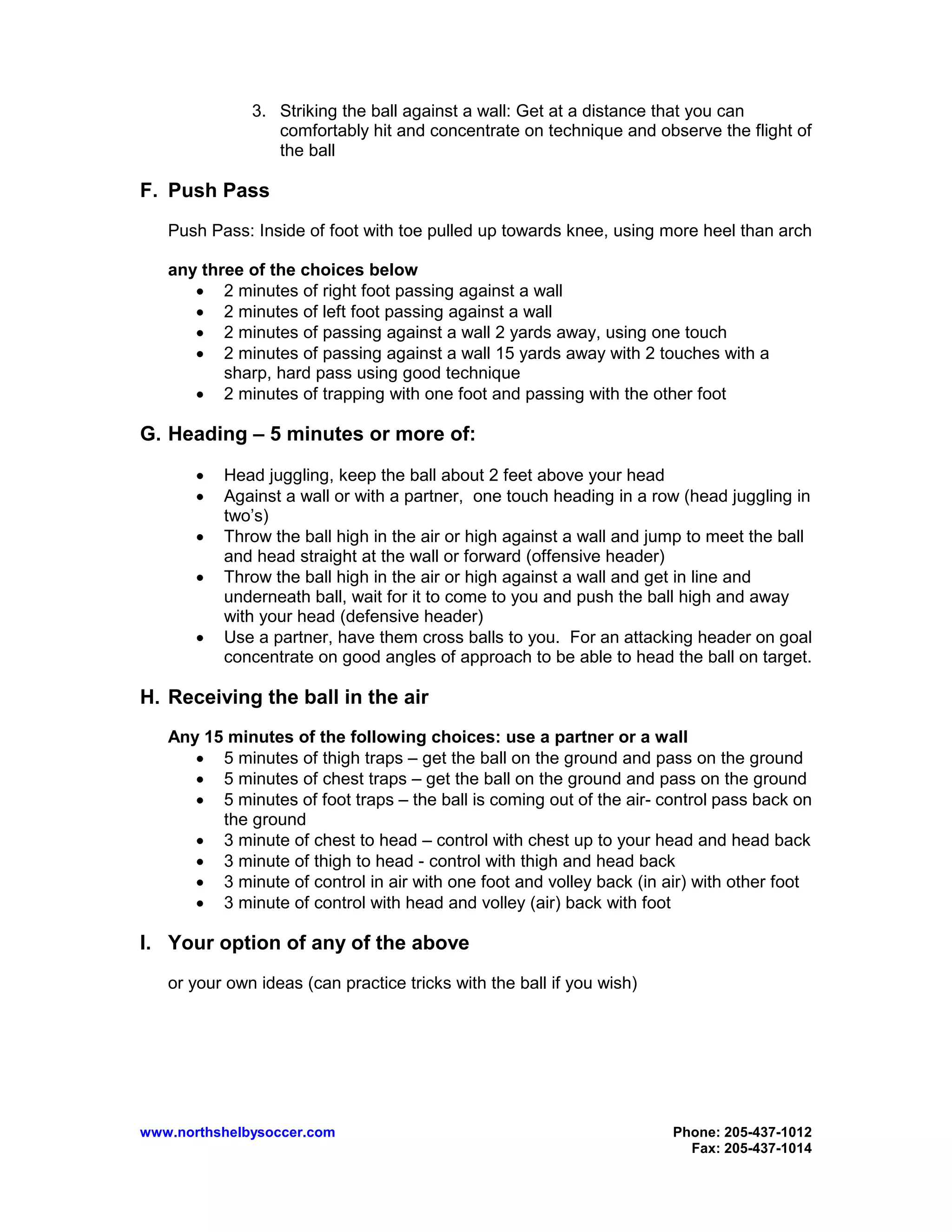 www.northshelbysoccer.com Phone: 205-437-1012
Fax: 205-437-1014
3. Striking the ball against a wall: Get at a distance that you can
comfortably hit and concentrate on technique and observe the flight of
the ball
F. Push Pass
Push Pass: Inside of foot with toe pulled up towards knee, using more heel than arch
any three of the choices below
• 2 minutes of right foot passing against a wall
• 2 minutes of left foot passing against a wall
• 2 minutes of passing against a wall 2 yards away, using one touch
• 2 minutes of passing against a wall 15 yards away with 2 touches with a
sharp, hard pass using good technique
• 2 minutes of trapping with one foot and passing with the other foot
G. Heading – 5 minutes or more of:
• Head juggling, keep the ball about 2 feet above your head
• Against a wall or with a partner, one touch heading in a row (head juggling in
two’s)
• Throw the ball high in the air or high against a wall and jump to meet the ball
and head straight at the wall or forward (offensive header)
• Throw the ball high in the air or high against a wall and get in line and
underneath ball, wait for it to come to you and push the ball high and away
with your head (defensive header)
• Use a partner, have them cross balls to you. For an attacking header on goal
concentrate on good angles of approach to be able to head the ball on target.
H. Receiving the ball in the air
Any 15 minutes of the following choices: use a partner or a wall
• 5 minutes of thigh traps – get the ball on the ground and pass on the ground
• 5 minutes of chest traps – get the ball on the ground and pass on the ground
• 5 minutes of foot traps – the ball is coming out of the air- control pass back on
the ground
• 3 minute of chest to head – control with chest up to your head and head back
• 3 minute of thigh to head - control with thigh and head back
• 3 minute of control in air with one foot and volley back (in air) with other foot
• 3 minute of control with head and volley (air) back with foot
I. Your option of any of the above
or your own ideas (can practice tricks with the ball if you wish)
 