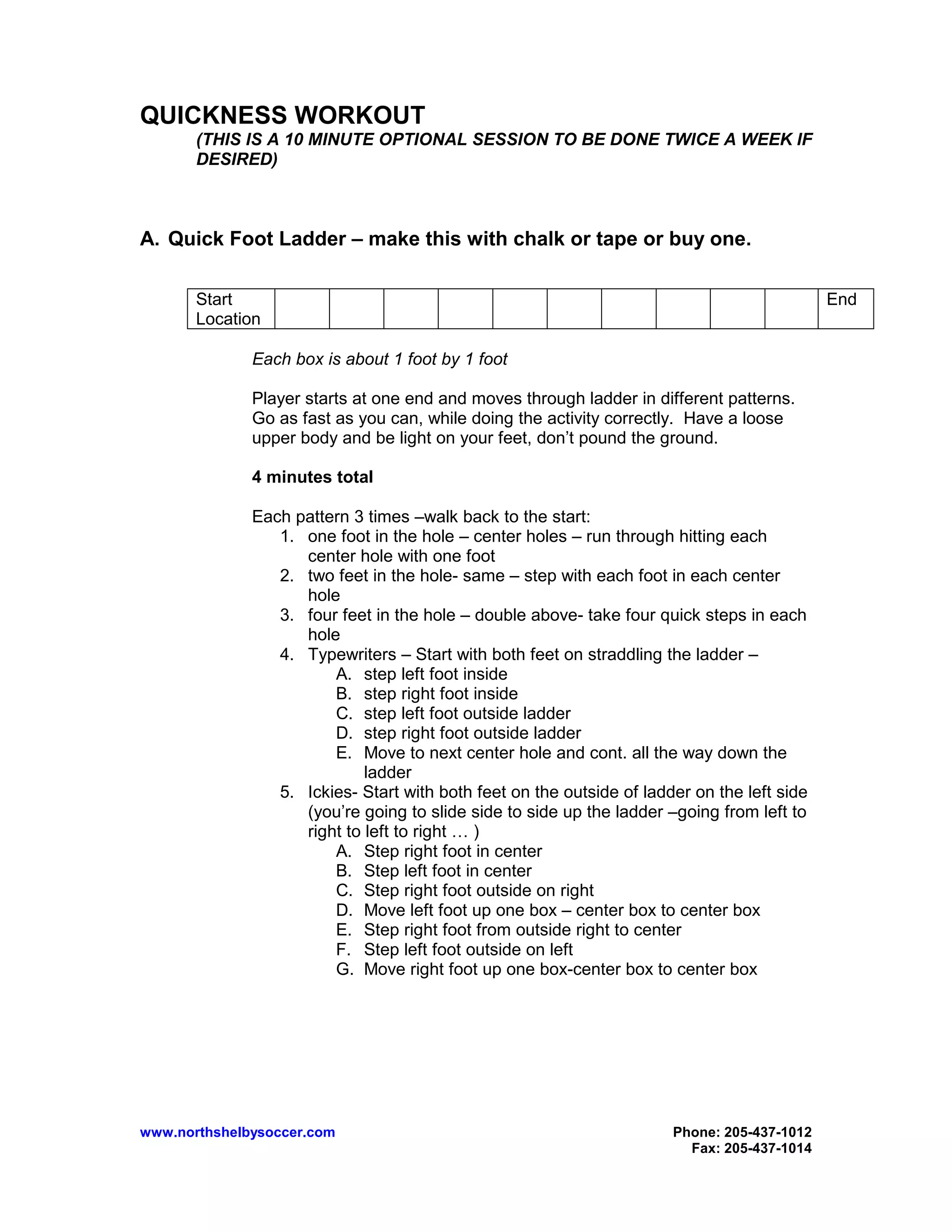 www.northshelbysoccer.com Phone: 205-437-1012
Fax: 205-437-1014
QUICKNESS WORKOUT
(THIS IS A 10 MINUTE OPTIONAL SESSION TO BE DONE TWICE A WEEK IF
DESIRED)
A. Quick Foot Ladder – make this with chalk or tape or buy one.
Start
Location
End
Each box is about 1 foot by 1 foot
Player starts at one end and moves through ladder in different patterns.
Go as fast as you can, while doing the activity correctly. Have a loose
upper body and be light on your feet, don’t pound the ground.
4 minutes total
Each pattern 3 times –walk back to the start:
1. one foot in the hole – center holes – run through hitting each
center hole with one foot
2. two feet in the hole- same – step with each foot in each center
hole
3. four feet in the hole – double above- take four quick steps in each
hole
4. Typewriters – Start with both feet on straddling the ladder –
A. step left foot inside
B. step right foot inside
C. step left foot outside ladder
D. step right foot outside ladder
E. Move to next center hole and cont. all the way down the
ladder
5. Ickies- Start with both feet on the outside of ladder on the left side
(you’re going to slide side to side up the ladder –going from left to
right to left to right … )
A. Step right foot in center
B. Step left foot in center
C. Step right foot outside on right
D. Move left foot up one box – center box to center box
E. Step right foot from outside right to center
F. Step left foot outside on left
G. Move right foot up one box-center box to center box
 