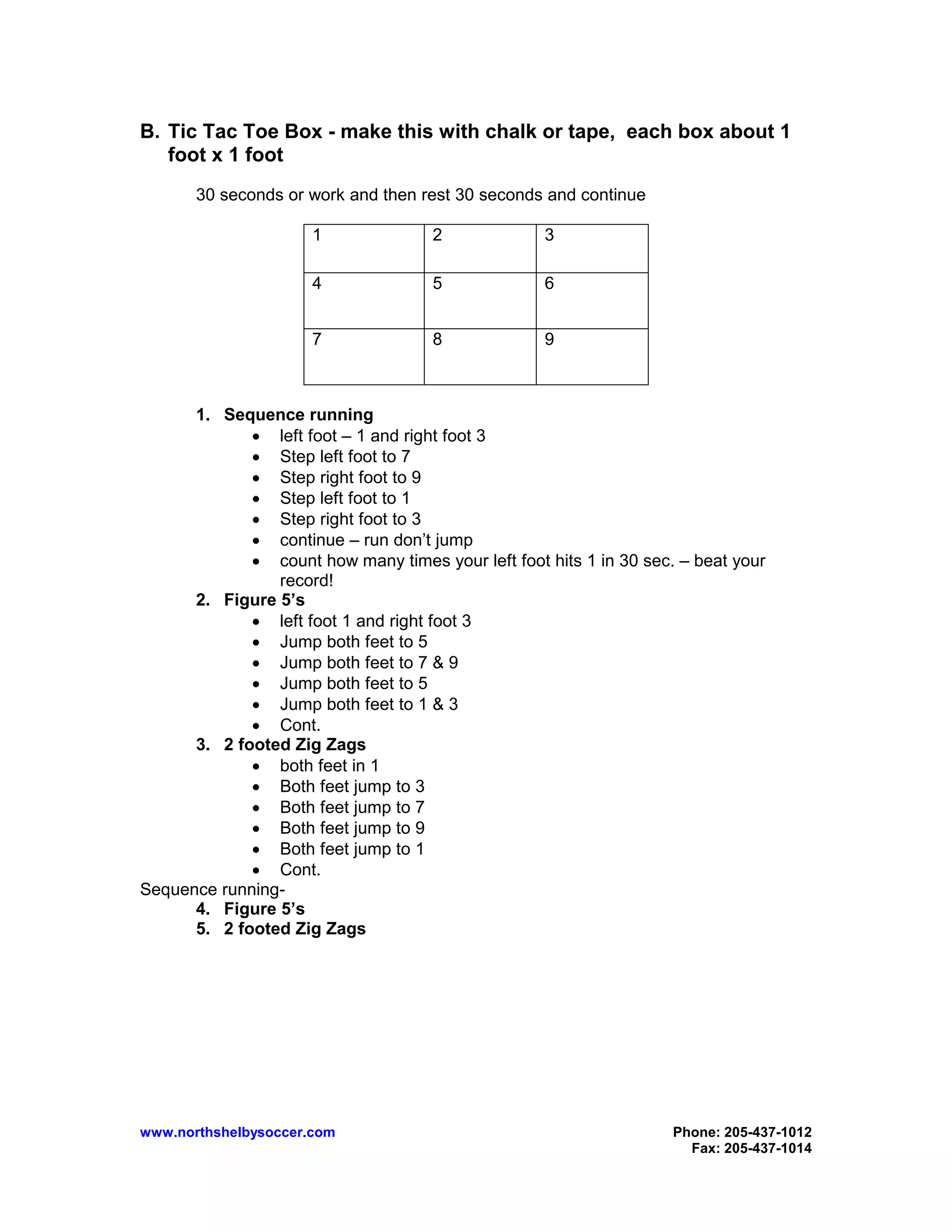 www.northshelbysoccer.com Phone: 205-437-1012
Fax: 205-437-1014
B. Tic Tac Toe Box - make this with chalk or tape, each box about 1
foot x 1 foot
30 seconds or work and then rest 30 seconds and continue
1 2 3
4 5 6
7 8 9
1. Sequence running
• left foot – 1 and right foot 3
• Step left foot to 7
• Step right foot to 9
• Step left foot to 1
• Step right foot to 3
• continue – run don’t jump
• count how many times your left foot hits 1 in 30 sec. – beat your
record!
2. Figure 5’s
• left foot 1 and right foot 3
• Jump both feet to 5
• Jump both feet to 7 & 9
• Jump both feet to 5
• Jump both feet to 1 & 3
• Cont.
3. 2 footed Zig Zags
• both feet in 1
• Both feet jump to 3
• Both feet jump to 7
• Both feet jump to 9
• Both feet jump to 1
• Cont.
Sequence running-
4. Figure 5’s
5. 2 footed Zig Zags
 