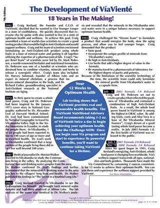 The Development of VíaVienté
7th Edition




                                                   18 Years in The Making!
       1991 - Craig Keeland, the Founder and C.E.O. of sis and revealed that the minerals in the Vilcabamba min-
       VíaVienté, decided that he wanted to Live Younger Longer eral water were in a unique balance necessary to support
       in a state of youthfulness. He quickly discovered that ev- optimum human health.
       eryone else he spoke with also wanted to live in a state of
       optimum health and wellness. To achieve this goal, Craig 1993 - Craig challenged his “Dream Team” to formulate
       assembled a team of world-class scientists to create a good a product that would energize the body, slow the aging
       tasting product that would be high in Anti-Oxidants and would process, and allow you to feel younger longer. Craig
       support wellness. Craig and his team of scientists envisioned demanded that the product:
       formulating an Anti-Oxidant-rich product using whole               • Taste good.
       fruits in a base of mineral water and putting it all together      • Incorporate the unique profile of minerals from
       utilizing the expertise of a pharmaceutical lab. Craig’s “Su-        Vilcabamba’s water.
       per Bowl Team” of scientists were led by Dr. Mark Peder-           • Be high in Anti-Oxidants.
       sen, a world-renowned herbalist and nutritional formulator.        • Use herbs that add a higher degree of value to the
       Dr. Pedersen was one of a handful of scientists who un-               formula.
       derstood how to combine vitamins, minerals and herbs to            • Be manufactured in a pharmaceutical laboratory for
       release a synergistic effect. Craig’s team also included:             the highest degree of purity and potency.
       Dr. Harvey Ashmead, founder of Albion Labs and an Because of the limitations of the scientific technology of
       expert in mineral chelation, a process that im-                        the time, the scientific team could only formulate
       proves mineral absorption in the body, and Dr.                             the mineral profile from Vilcabamba’s water in
       Richard Cutler, groundbreaking specialist in                 Your              a capsule form.
       Anti-Oxidant research at the National                  12 Weeks to
       Institute on Aging.                                Optimum Health                  July 1, 2003 Formula 1.0 Released
                                                                                            Craig and Dr. Pedersen set out to
       1973 - In their quest to create a whole                                               create a product that reflected the good-
       food puree, Craig and Dr. Pedersen               Lab testing shows that                ness of Vilcabamba and contained a
       had been inspired by the January              VíaVienté provides real and               combination of high Anti-Oxidant
       1973 cover story in National Geo-                                                        fruits. As a result, the whole food
       graphic authored by Dr. Alexander          measurable health benefits. The                puree found in VíaVienté is among
       Leaf of Harvard Medical School.             VíaVienté Nutritional Advisory                 the highest in ORAC value. By add-
       Dr. Leaf had been commissioned            Board recommends taking 1-2 oz.                  ing fruits, roots and Aloe Vera in a
       by National Geographic to travel to                                                        base of the Vilcabamba Mineral
       Vilcabamba Valley, high in the An-         of VíaVienté twice a day to begin               Essence®, Craig’s dream of a good
       des Mountains in Ecuador, to study         achieving your optimum health.                  tasting whole food puree became a
       the people there. In Vilcabamba, 1          Take the Challenge NOW. Once                   reality. In July 2003 Formula 1.0,
       in 64 people had been reported to                                                         the first bottle of VíaVienté was re-
       live to 100 years of age or more and       you begin your Vía program and                leased to the public.
       in excellent health. Dr. Leaf’s work        start to experience its powerful
       in Vilcabamba confirmed that a large             benefits, you’ll want to              July 1, 2007 Formula 2.0 Released
       portion of the people living there did in                                             Nov. 1, 2008 Formula 3.0 Released
       fact live well beyond 100 years.               continue taking VíaVienté            Since his quest began in 1991, Craig
                                                              for a lifetime.             Keeland’s energizing, Anti-Oxidant, whole
       1981 - Medical journalist Dr. Morton Walker                                      food puree is changing lives worldwide. Vía’s
       traveled to Vilcabamba to study the Centenar-                                 wellness support transcends all ages, national-
       ians living in the valley. By analyzing the Cente-                        ities and both genders. Thousands have made the
       narians’ hair and drinking water samples from the area,              Vía Commitment by consuming 2 ounces consistent-
       Dr. Walker confirmed Dr. Leaf’s findings and further ly for 12 weeks to achieve their optimum health. You can
       determined that the mineral-rich drinking water in the area join them and experience the wellness support provided by
       was key to the villagers’ long lives and health. Dr. Walker VíaVienté.                   For More Information
       published his findings in “The Secret to a Youthful Long Life.”

       1992 - Craig Keeland traveled to Vilcabamba to see the
       Centenarians for himself. He brought back mineral water
       samples and had them analyzed at Albion Labs. The lab
       analysis of the water was identical to Dr. Walker’s analy-
                                                                               Copyright © 2007 VíaVienté
                     ® VíaVienté, Alive With Youth, Restoring Health & Hope Around The World, & Vilcabamba Mineral Essence are registered trademarks of VíaVienté.
                                         Created By Nature... Proven By You!, PhytoTonic, Phytonectar & Vilcabamba are trademarks of VíaVienté.                    page 10 • 11.19.08
 