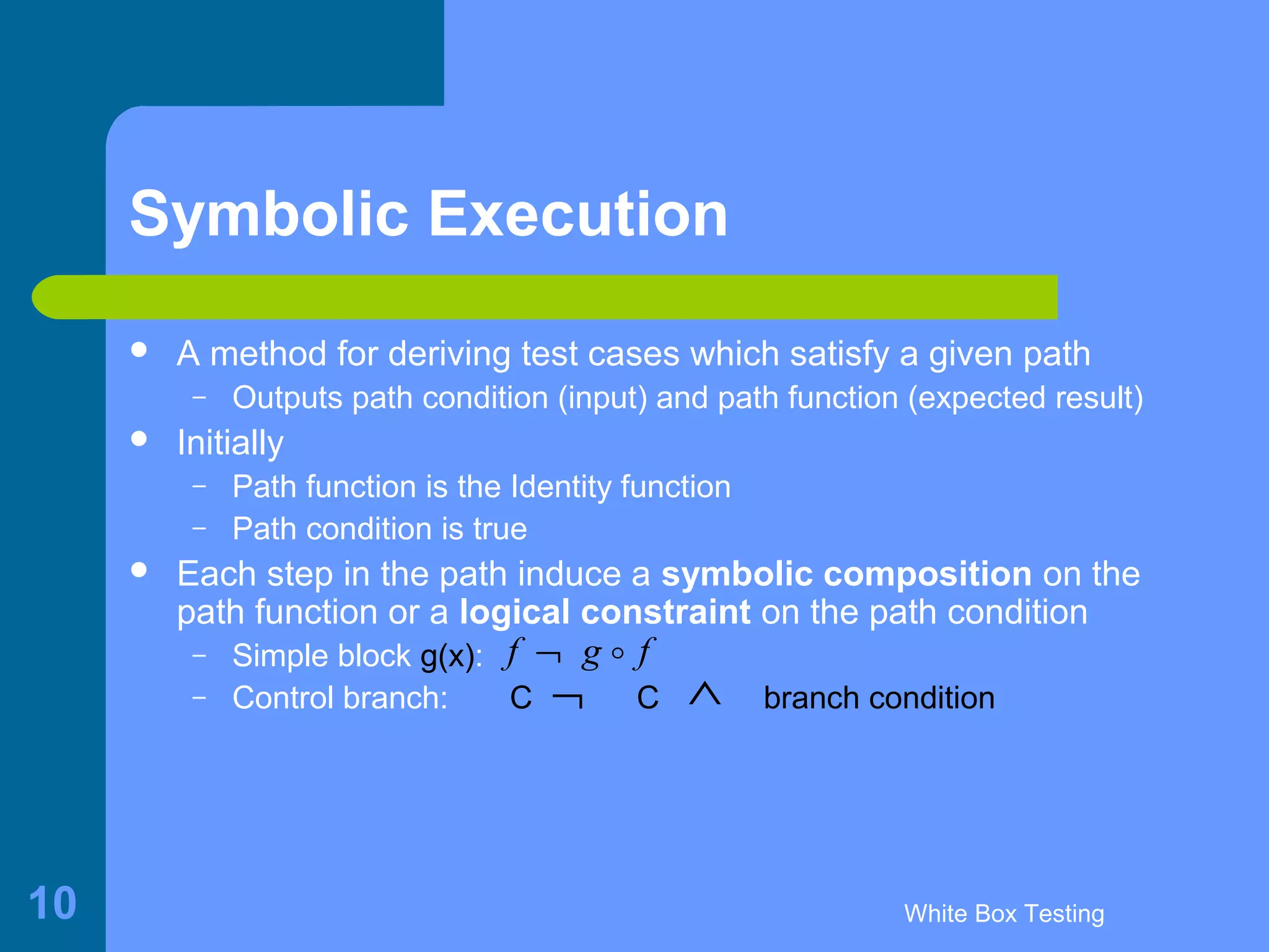White Box Testing10
Symbolic Execution
 A method for deriving test cases which satisfy a given path
– Outputs path condition (input) and path function (expected result)
 Initially
– Path function is the Identity function
– Path condition is true
 Each step in the path induce a symbolic composition on the
path function or a logical constraint on the path condition
– Simple block g(x):
– Control branch: C C branch condition
f g f¬ o
¬ ∧
 