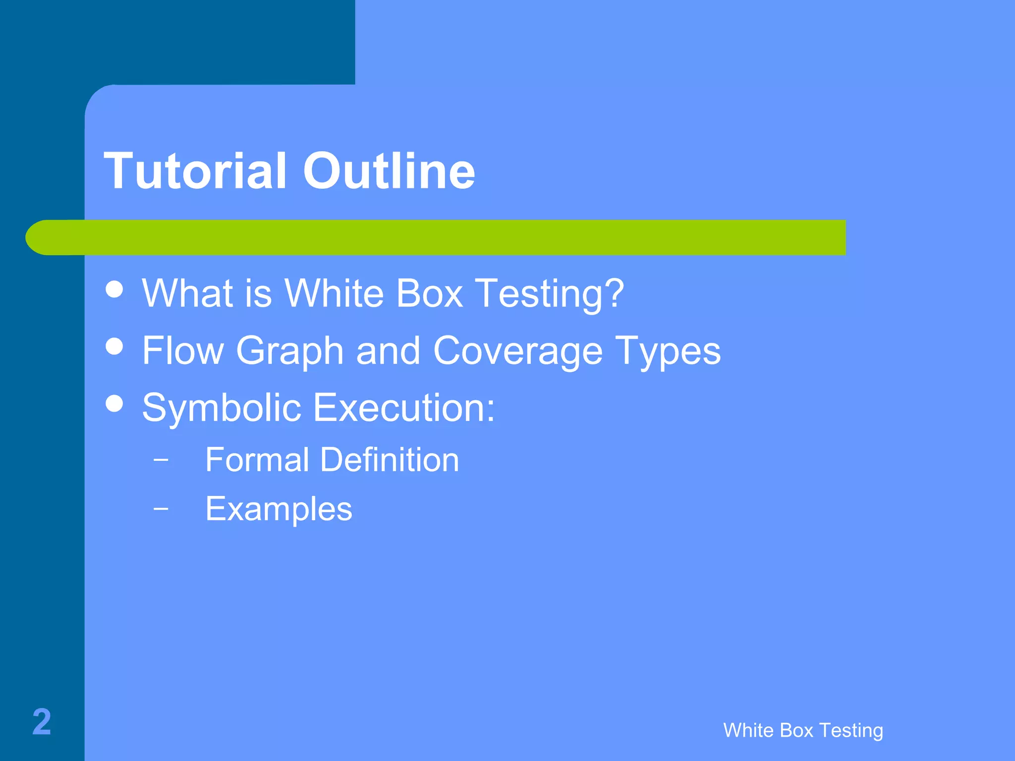 White Box Testing2
Tutorial Outline
 What is White Box Testing?
 Flow Graph and Coverage Types
 Symbolic Execution:
– Formal Definition
– Examples
 