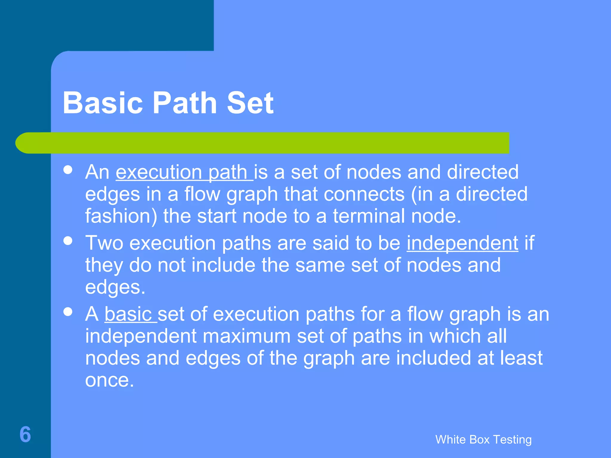 White Box Testing6
Basic Path Set
 An execution path is a set of nodes and directed
edges in a flow graph that connects (in a directed
fashion) the start node to a terminal node.
 Two execution paths are said to be independent if
they do not include the same set of nodes and
edges.
 A basic set of execution paths for a flow graph is an
independent maximum set of paths in which all
nodes and edges of the graph are included at least
once.
 