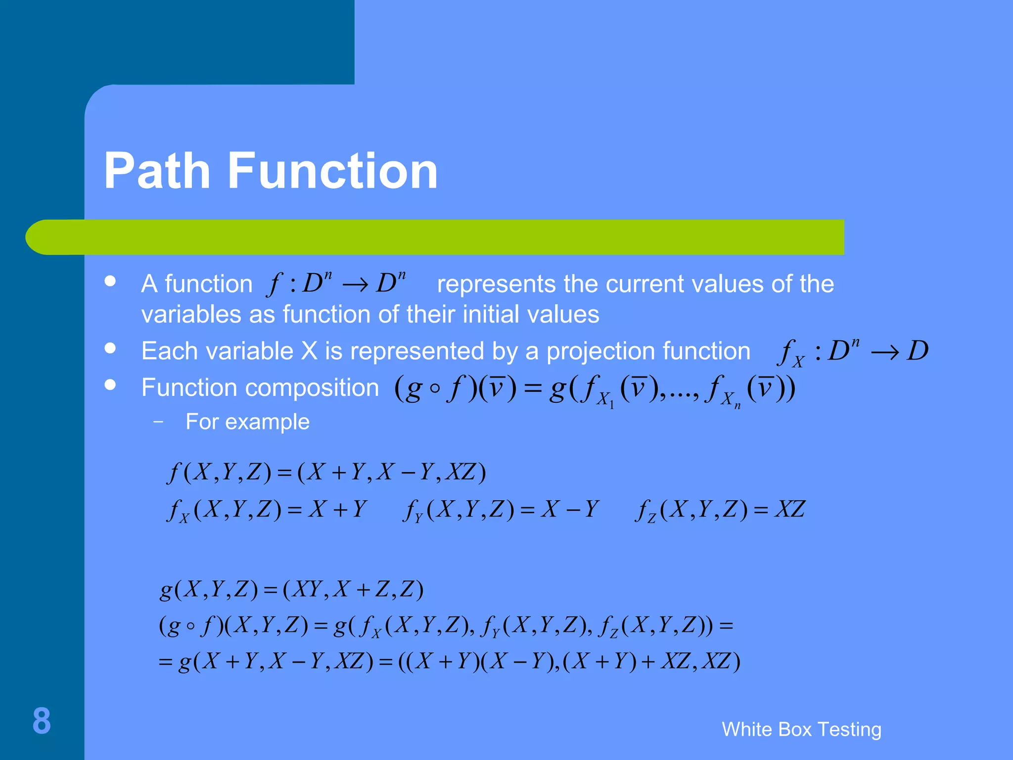 White Box Testing8
Path Function
 A function represents the current values of the
variables as function of their initial values
 Each variable X is represented by a projection function
 Function composition
– For example
: n n
f D D→
: n
Xf D D→
1
( )( ) ( ( ),..., ( ))nX Xg f v g f v f v=o
( , , ) ( , , )
( , , ) ( , , ) ( , , )X Y Z
f X Y Z X Y X Y XZ
f X Y Z X Y f X Y Z X Y f X Y Z XZ
= + −
= + = − =
( , , ) ( , , )
( )( , , ) ( ( , , ), ( , , ), ( , , ))
( , , ) (( )( ),( ) , )
X Y Z
g X Y Z XY X Z Z
g f X Y Z g f X Y Z f X Y Z f X Y Z
g X Y X Y XZ X Y X Y X Y XZ XZ
= +
= =
= + − = + − + +
o
 