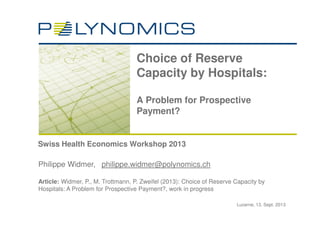 Lucerne, 13. Sept. 2013
Swiss Health Economics Workshop 2013
Choice of Reserve
Capacity by Hospitals:
A Problem for Prospective
Payment?
Philippe Widmer, philippe.widmer@polynomics.ch
Article: Widmer, P., M. Trottmann, P. Zweifel (2013): Choice of Reserve Capacity by
Hospitals: A Problem for Prospective Payment?, work in progress
 