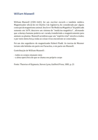 William Maxwell
William Maxwell (1581-1641) foi um escritor escocês e também médico.
Magnetizador oficial do rei Charles I da Inglaterra, foi considerado por alguns
comopai domagnetismo animal. Seu livro“De MedicinaMagnética”foipublicado
somente em 1679, descreve um sistema de "medicina magnética" , afirmando
que a doença humana poderia ser curada, transferindo-a magneticamente para
animais ou plantas. Maxwell acreditava que um "espírito vital" envolve a todos;
e por meio desta força, todas as coisas vivas encontram-se conectadas.
Foi um dos seguidores do magnetizador Robert Fludd. As teorias de Mesmer
teriam sido bebidas em parte em Paracelso, e em parte em Maxwell.
Contribuição de William Maxwell :
- todos os corpos emanam raios
- a alma opera fora do que se chama seu próprio corpo
Fonte: Theories of Hypnosis, Steven Lynn, Guilford Press, 1881, p. 21
 