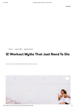 5/11/2018 12 Workout Myths That Aren't True | SELF
https://www.self.com/story/12-workout-myths-that-just-need-to-die 1/9
Fitness | July 14, 2016 | By Alexa Tucker
12 Workout Myths That Just Need To Die
Low-key, we've deﬁnitely all believed at least one.
SIGN UP
 