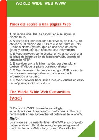 WORLD WIDE WEB WWW




Pasos del acceso a una página Web

1. Se indica una URL en específico o se sigue un
hipervínculo.
3. A través del identificador del servidor, en la URL, se
obtiene su dirección de IP. Para ello se utiliza el DNS
(Domain Name System) que es una base de datos
global y distribuída que contiene esa información.
4. El Web browser, como cliente, envía al servidor una
solicitud de información de la página WEb, usando el
protocolo HTTP
5. El servidor envía la información, por ejemplo, el
có digo HTML de la página correspondiente.
6. El Web browser interpreta el código HTML y ejecuta
las acciones correspondientes para monstrar la
información al usuario.
7. El Web Browser hace solicitudes adicionales en caso
de imágenes, sonidos o videos.


The World Wide Web Consortium
(W3C)

El Consorcio W3C desarrolla tecnología,
especificaciones, lineamientos, protocolos, software y
herramientas para aprovechar el potencial de la WWW.
Misión
Su misión es justamente llevar al WWW a su completo
potencial desarrollando tecnologías que aseguren el
crecimiento de la Web a largo plazo. Para ello, las
 