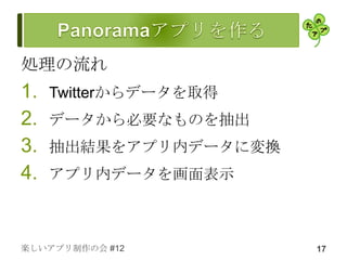 処理の流れ
1.   Twitterからデータを取得
2.   データから必要なものを抽出
3.   抽出結果をアプリ内データに変換
4.   アプリ内データを画面表示



楽しいアプリ制作の会 #12         17
 