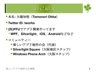  本名: 大場知悟（Tomonori Ohba）
 Twitter ID: tworks
 (株)PFUでアプリ開発やってます
   WPF、Silverilght、iOS、Androidなどなど
 コミュニティー
     楽しいアプリ制作の会（代表）
     Silverlight Square（大阪地区スタッフ）
     Windows Phone Arch（大阪スタッフ）


楽しいアプリ制作の会 #12                        1
 