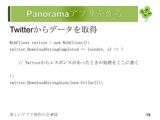 Twitterからデータを取得
WebClient twitter = new WebClient();
twitter.DownloadStringCompleted += (sender, e) => {

   // Twitterからレスポンスがあったときの処理をここに書く

};
twitter.DownloadStringAsync(new Uri(url));




楽しいアプリ制作の会 #12                                        19
 