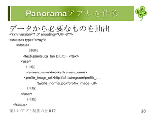 データから必要なものを抽出
<?xml version="1.0" encoding="UTF-8"?>
<statuses type="array">
    <status>
          （中略）
        <text>@mitsuba_tan Dしたー</text>
       <user>
         （中略）
          <screen_name>tworks</screen_name>
         <profile_image_url>http://a1.twimg.com/profile_…
                 /tworks_normal.jpg</profile_image_url>
         （中略）
       </user>
         （中略）
  </status>
楽しいアプリ制作の会 #12                                              20
 