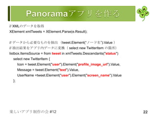 // XMLのデータを取得
XElement xmlTweets = XElement.Parse(e.Result);


// データから必要なものを抽出 （tweet.Element(“ノード名”).Value ）
// 抽出結果をアプリ内データに変換（ select new TwitterItem の箇所）
listbox.ItemsSource = from tweet in xmlTweets.Descendants("status")
  select new TwitterItem {
       Icon = tweet.Element("user").Element("profile_image_url").Value,
       Message = tweet.Element("text").Value,
       UserName =tweet.Element("user").Element("screen_name").Value
  };




楽しいアプリ制作の会 #12                                                            22
 