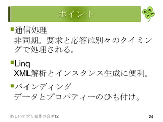 通信処理
 非同期。要求と応答は別々のタイミン
 グで処理される。
Linq
 XML解析とインスタンス生成に便利。
バインディング
 データとプロパティーのひも付け。

楽しいアプリ制作の会 #12      24
 