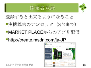 登録すると出来るようになること
実機端末のアンロック（3台まで）
MARKET PLACEからのアプリ配信
http://create.msdn.com/ja-JP



楽しいアプリ制作の会 #12                  25
 
