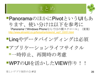 PanoramaのほかにPivotというUIもあ
 ります、使い分けは以下を参考に
 「PanoramaでWindows Phoneならではの横スクロール」（蜜葉）
 http://www.atmarkit.co.jp/fsmart/articles/sil_wp7_03/01.html


Linqやデータバインディングは必須
アプリケーションライフサイクル
 一時停止、再開時の考慮
WP7のUIを活かしたVIEW作り！！
楽しいアプリ制作の会 #12                                                  26
 
