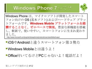 Windows Phone は、マイクロソフトが開発したスマート
フォン向けの OS (基本ソフト) およびハードウェア プラッ
トフォームです。Windows Mobile プラットフォームを踏
襲することなく、ゼロベースで開発。豊富な新機能を搭載
し、斬新で、使いやすい、スマートフォンに生まれ変わり
ました。
（http://www.microsoft.com/ja-jp/windowsphone/products/overview/default.aspx）


 iOSやAndroidと違うスマートフォン第３勢力
 Windows Mobileとは違うよ！
 Office付いてるけどPCじゃないよ！電話だよ！

楽しいアプリ制作の会 #12                                                                 3
 
