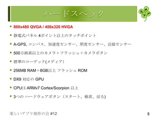    800x480 QVGA / 480x320 HVGA

   静電式パネル 4ポイント以上のタッチポイント

   A-GPS, コンパス、加速度センサー、照度センサー、近接センサー

   500万画素以上のカメラ＋フラッシュ＋カメラボタン

   標準のコーデック(メディア）

   256MB RAM＋8GB以上 フラッシュ ROM

   DX9 対応の GPU

   CPUは ARMv7 Cortex/Scorpion 以上

   3つの ハードウェアボタン（スタート、検索、戻る)



楽しいアプリ制作の会 #12                          5
 