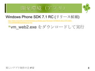 Windows Phone SDK 7.1 RC (リリース候補)
 http://www.microsoft.com/downloads/ja-jp/details.aspx?familyid=14700b35-30c3-47f3-9e67-
 7701a06fde00&displaylang=ja-nec


 vm_web2.exe をダウンロードして実行




楽しいアプリ制作の会 #12                                                                             8
 