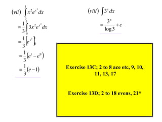 vii 

1

x e

2 x3

0
1

dx

1
2 x3
  3 x e dx
30
1 x3 1
 e 0
3
1 1 0
 e  e 
3
1
 e  1
3

viii   3x dx
3x

c
log 3

 

Exercise 13C; 2 to 8 ace etc, 9, 10,
11, 13, 17

Exercise 13D; 2 to 18 evens, 21*

 