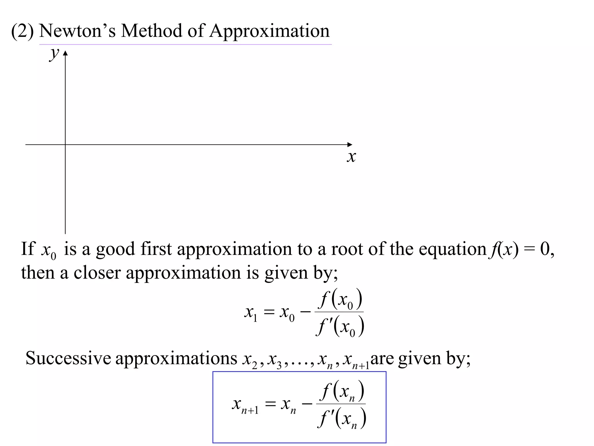 (2) Newton’s Method of Approximation
     y




                                                  x



 If x0 is a good first approximation to a root of the equation f(x) = 0,
 then a closer approximation is given by;
                                        f  x0 
                              x1  x0 
                                        f  x0 
 Successive approximations x2 , x3 ,  , xn , xn 1are given by;
                                             f  xn 
                              xn 1  xn 
                                             f  xn 
 